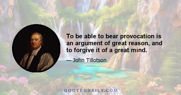 To be able to bear provocation is an argument of great reason, and to forgive it of a great mind.