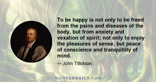 To be happy is not only to be freed from the pains and diseases of the body, but from anxiety and vexation of spirit; not only to enjoy the pleasures of sense, but peace of conscience and tranquillity of mind.