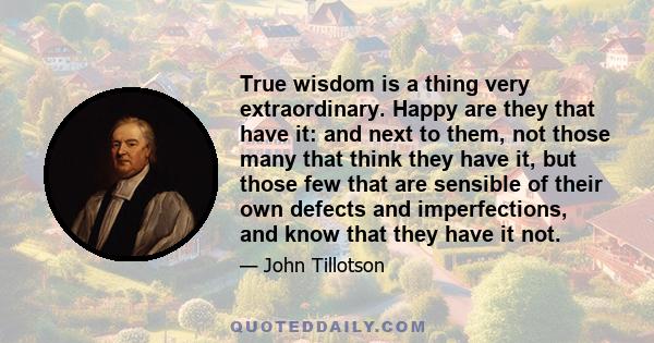 True wisdom is a thing very extraordinary. Happy are they that have it: and next to them, not those many that think they have it, but those few that are sensible of their own defects and imperfections, and know that