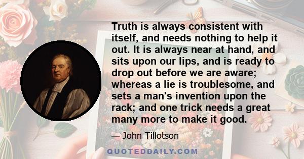 Truth is always consistent with itself, and needs nothing to help it out. It is always near at hand, and sits upon our lips, and is ready to drop out before we are aware; whereas a lie is troublesome, and sets a man's