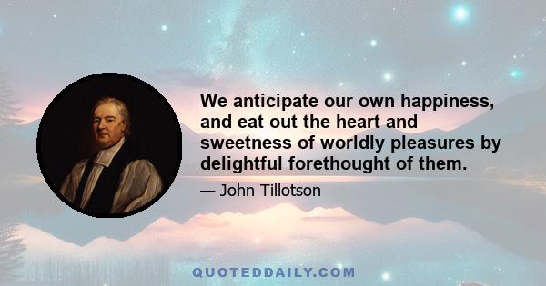 We anticipate our own happiness, and eat out the heart and sweetness of worldly pleasures by delightful forethought of them.