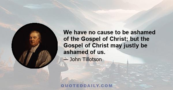 We have no cause to be ashamed of the Gospel of Christ; but the Gospel of Christ may justly be ashamed of us.