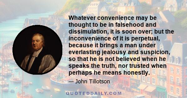 Whatever convenience may be thought to be in falsehood and dissimulation, it is soon over; but the inconvenience of it is perpetual, because it brings a man under everlasting jealousy and suspicion, so that he is not