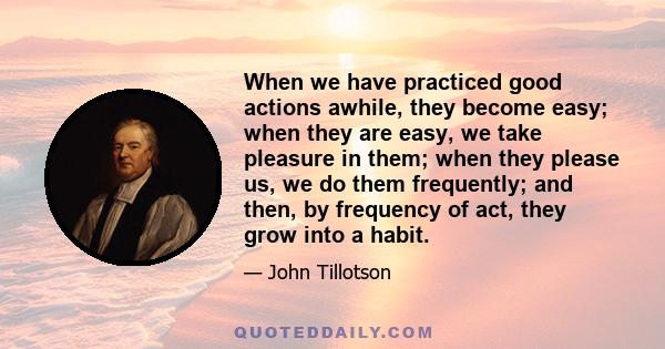 When we have practiced good actions awhile, they become easy; when they are easy, we take pleasure in them; when they please us, we do them frequently; and then, by frequency of act, they grow into a habit.