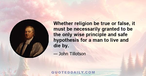 Whether religion be true or false, it must be necessarily granted to be the only wise principle and safe hypothesis for a man to live and die by.