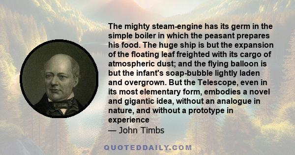 The mighty steam-engine has its germ in the simple boiler in which the peasant prepares his food. The huge ship is but the expansion of the floating leaf freighted with its cargo of atmospheric dust; and the flying