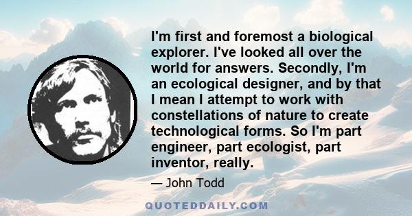 I'm first and foremost a biological explorer. I've looked all over the world for answers. Secondly, I'm an ecological designer, and by that I mean I attempt to work with constellations of nature to create technological