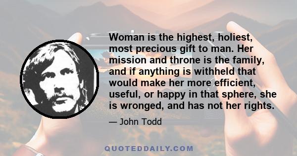 Woman is the highest, holiest, most precious gift to man. Her mission and throne is the family, and if anything is withheld that would make her more efficient, useful, or happy in that sphere, she is wronged, and has