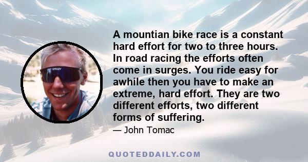 A mountian bike race is a constant hard effort for two to three hours. In road racing the efforts often come in surges. You ride easy for awhile then you have to make an extreme, hard effort. They are two different