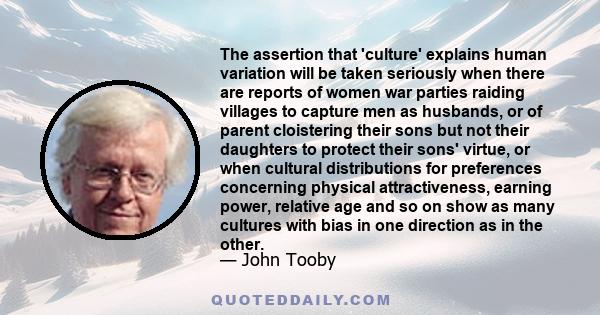 The assertion that 'culture' explains human variation will be taken seriously when there are reports of women war parties raiding villages to capture men as husbands, or of parent cloistering their sons but not their