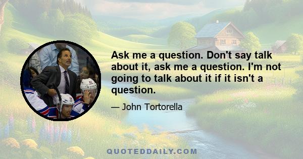 Ask me a question. Don't say talk about it, ask me a question. I'm not going to talk about it if it isn't a question.