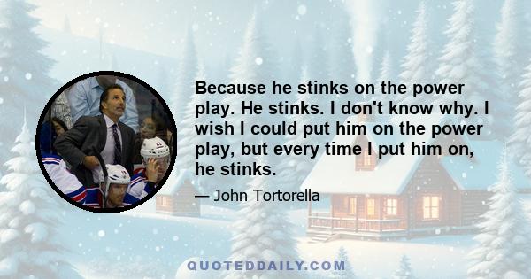 Because he stinks on the power play. He stinks. I don't know why. I wish I could put him on the power play, but every time I put him on, he stinks.