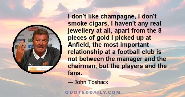 I don't like champagne, I don't smoke cigars, I haven't any real jewellery at all, apart from the 8 pieces of gold I picked up at Anfield, the most important relationship at a football club is not between the manager