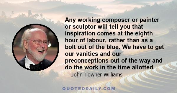 Any working composer or painter or sculptor will tell you that inspiration comes at the eighth hour of labour, rather than as a bolt out of the blue. We have to get our vanities and our preconceptions out of the way and 