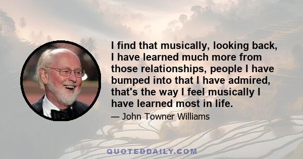 I find that musically, looking back, I have learned much more from those relationships, people I have bumped into that I have admired, that's the way I feel musically I have learned most in life.