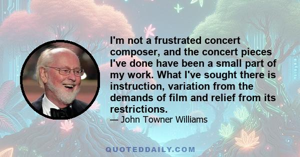 I'm not a frustrated concert composer, and the concert pieces I've done have been a small part of my work. What I've sought there is instruction, variation from the demands of film and relief from its restrictions.