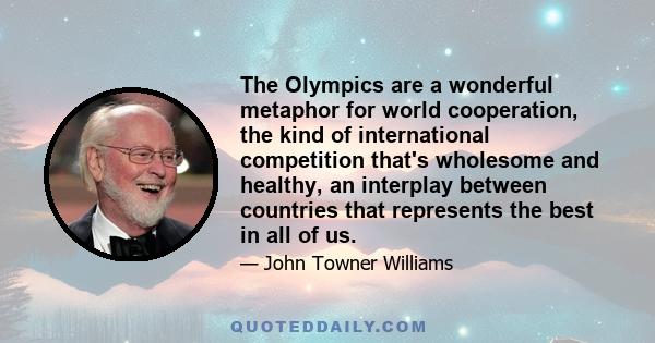 The Olympics are a wonderful metaphor for world cooperation, the kind of international competition that's wholesome and healthy, an interplay between countries that represents the best in all of us.