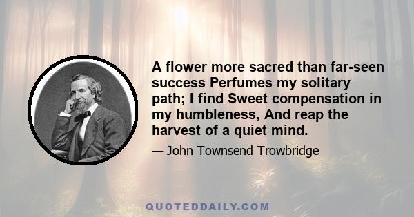 A flower more sacred than far-seen success Perfumes my solitary path; I find Sweet compensation in my humbleness, And reap the harvest of a quiet mind.