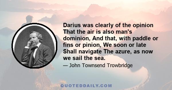 Darius was clearly of the opinion That the air is also man's dominion, And that, with paddle or fins or pinion, We soon or late Shall navigate The azure, as now we sail the sea.