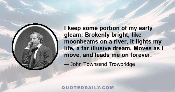 I keep some portion of my early gleam; Brokenly bright, like moonbeams on a river, It lights my life, a far illusive dream, Moves as I move, and leads me on forever.