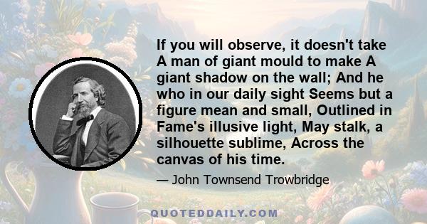 If you will observe, it doesn't take A man of giant mould to make A giant shadow on the wall; And he who in our daily sight Seems but a figure mean and small, Outlined in Fame's illusive light, May stalk, a silhouette