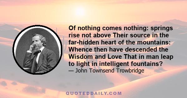 Of nothing comes nothing: springs rise not above Their source in the far-hidden heart of the mountains: Whence then have descended the Wisdom and Love That in man leap to light in intelligent fountains?