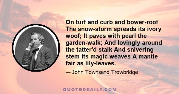 On turf and curb and bower-roof The snow-storm spreads its ivory woof; It paves with pearl the garden-walk; And lovingly around the tatter'd stalk And snivering stem its magic weaves A mantle fair as lily-leaves.