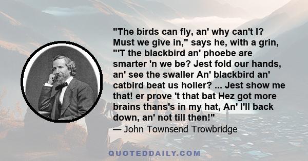 The birds can fly, an' why can't I? Must we give in, says he, with a grin, 'T the blackbird an' phoebe are smarter 'n we be? Jest fold our hands, an' see the swaller An' blackbird an' catbird beat us holler? ... Jest