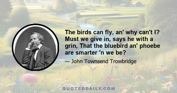 The birds can fly, an' why can't I? Must we give in, says he with a grin, That the bluebird an' phoebe are smarter 'n we be?