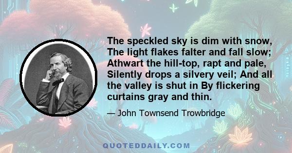 The speckled sky is dim with snow, The light flakes falter and fall slow; Athwart the hill-top, rapt and pale, Silently drops a silvery veil; And all the valley is shut in By flickering curtains gray and thin.