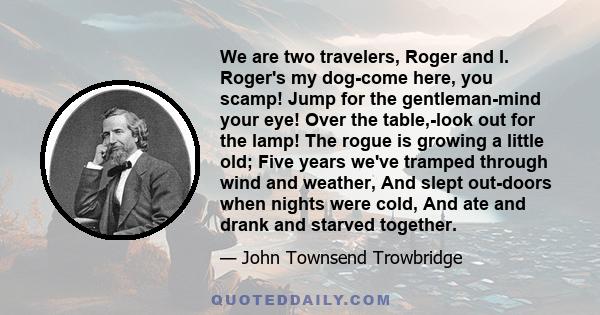 We are two travelers, Roger and I. Roger's my dog-come here, you scamp! Jump for the gentleman-mind your eye! Over the table,-look out for the lamp! The rogue is growing a little old; Five years we've tramped through