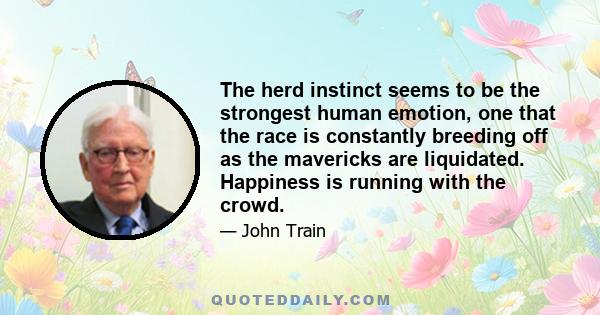 The herd instinct seems to be the strongest human emotion, one that the race is constantly breeding off as the mavericks are liquidated. Happiness is running with the crowd.