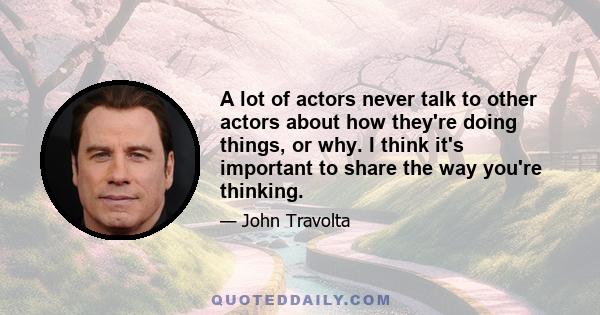 A lot of actors never talk to other actors about how they're doing things, or why. I think it's important to share the way you're thinking.