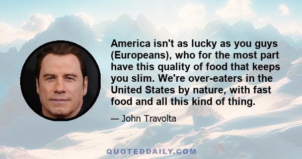 America isn't as lucky as you guys (Europeans), who for the most part have this quality of food that keeps you slim. We're over-eaters in the United States by nature, with fast food and all this kind of thing.