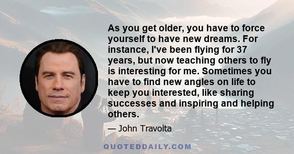 As you get older, you have to force yourself to have new dreams. For instance, I've been flying for 37 years, but now teaching others to fly is interesting for me. Sometimes you have to find new angles on life to keep