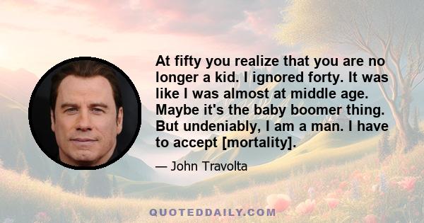 At fifty you realize that you are no longer a kid. I ignored forty. It was like I was almost at middle age. Maybe it's the baby boomer thing. But undeniably, I am a man. I have to accept [mortality].