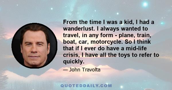 From the time I was a kid, I had a wanderlust. I always wanted to travel, in any form - plane, train, boat, car, motorcycle. So I think that if I ever do have a mid-life crisis, I have all the toys to refer to quickly.