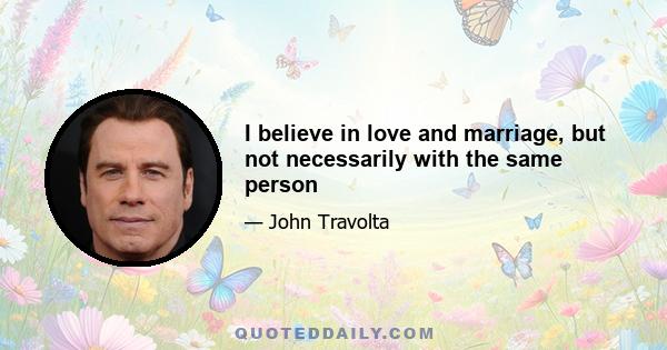 I believe in love and marriage, but not necessarily with the same person