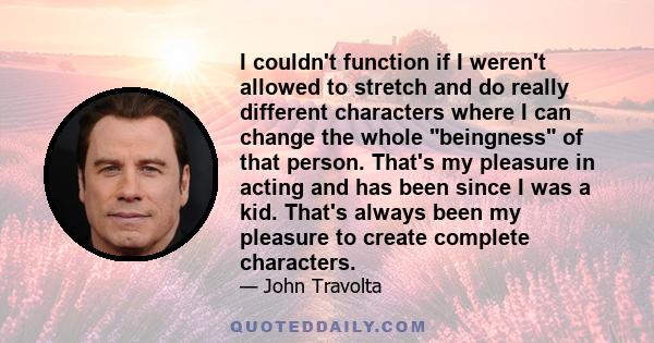 I couldn't function if I weren't allowed to stretch and do really different characters where I can change the whole beingness of that person. That's my pleasure in acting and has been since I was a kid. That's always