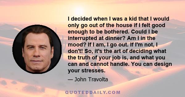 I decided when I was a kid that I would only go out of the house if I felt good enough to be bothered. Could I be interrupted at dinner? Am I in the mood? If I am, I go out. If I'm not, I don't! So, it's the art of