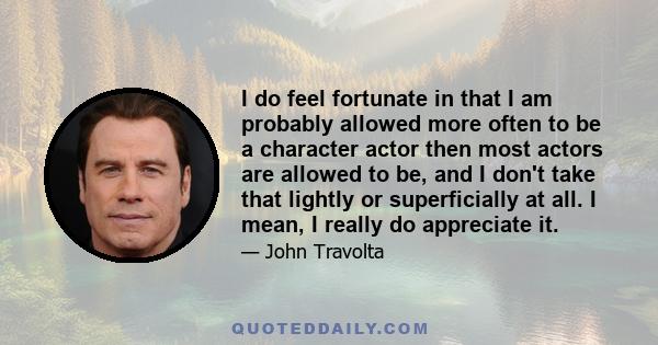 I do feel fortunate in that I am probably allowed more often to be a character actor then most actors are allowed to be, and I don't take that lightly or superficially at all. I mean, I really do appreciate it.