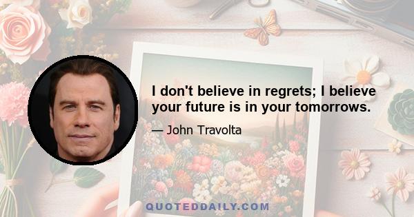 I don't believe in regrets; I believe your future is in your tomorrows.