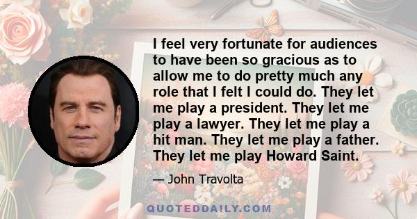 I feel very fortunate for audiences to have been so gracious as to allow me to do pretty much any role that I felt I could do. They let me play a president. They let me play a lawyer. They let me play a hit man. They