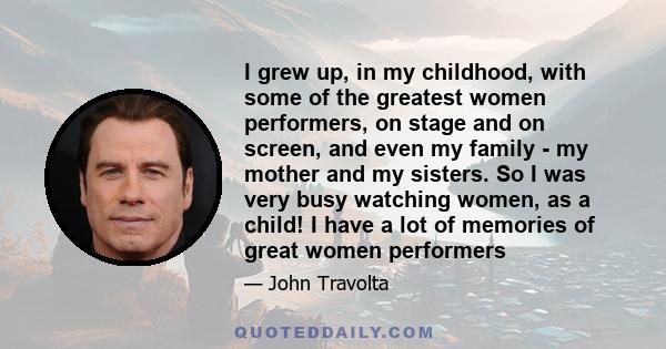 I grew up, in my childhood, with some of the greatest women performers, on stage and on screen, and even my family - my mother and my sisters. So I was very busy watching women, as a child! I have a lot of memories of