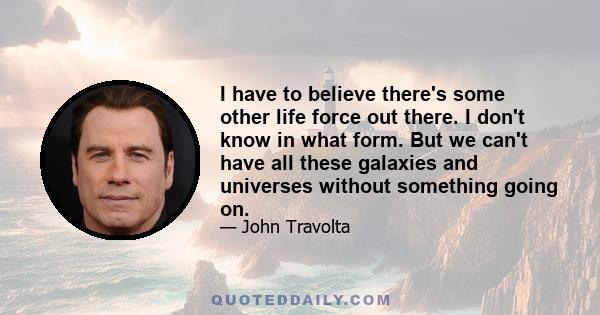 I have to believe there's some other life force out there. I don't know in what form. But we can't have all these galaxies and universes without something going on.