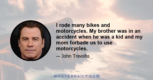 I rode many bikes and motorcycles. My brother was in an accident when he was a kid and my mom forbade us to use motorcycles.