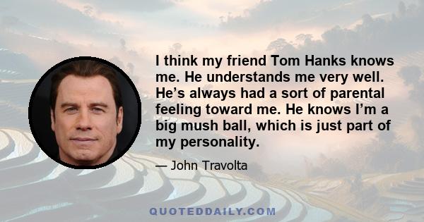 I think my friend Tom Hanks knows me. He understands me very well. He’s always had a sort of parental feeling toward me. He knows I’m a big mush ball, which is just part of my personality.