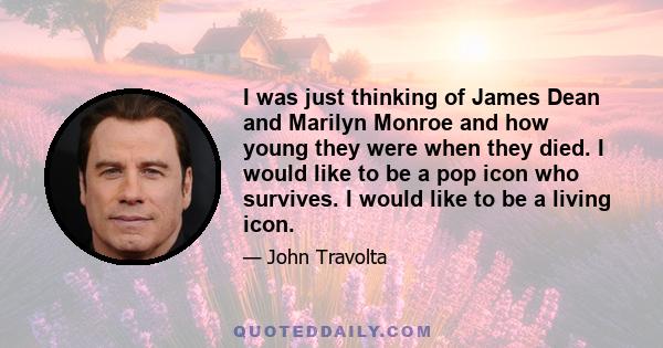 I was just thinking of James Dean and Marilyn Monroe and how young they were when they died. I would like to be a pop icon who survives. I would like to be a living icon.