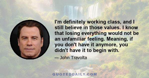 I'm definitely working class, and I still believe in those values. I know that losing everything would not be an unfamiliar feeling. Meaning, if you don't have it anymore, you didn't have it to begin with.