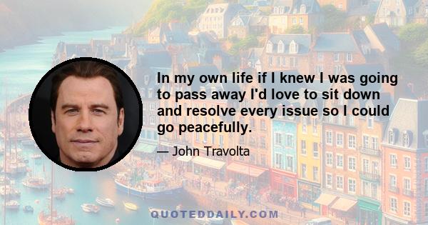 In my own life if I knew I was going to pass away I'd love to sit down and resolve every issue so I could go peacefully.